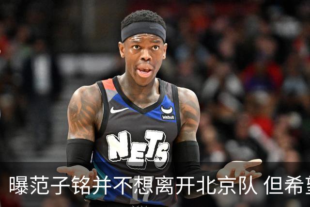 曝范子铭并不想离开北京队 但希望有球打不想待废