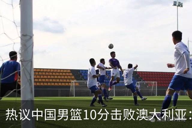 热议中国男篮10分击败澳大利亚：王俊杰崔永熙领衔锋线爆发引盛赞